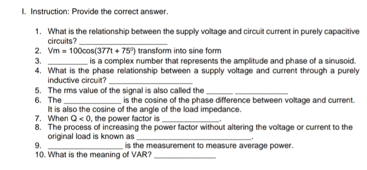 1. Instruction: Provide the correct answer.
1. What is the relationship between the supply voltage and circuit current in purely capacitive
circuits?.
2. Vm = 100cos(377t + 75°) transform into sine form
is a complex number that represents the amplitude and phase of a sinusoid.
3.
4. What is the phase relationship between a supply voltage and current through a purely
inductive circuit?.
5. The rms value of the signal is also called the
6. The
It is also the cosine of the angle of the load impedance.
7. When Q < 0, the power factor is
8. The process of increasing the power factor without altering the voltage or current to the
original load is known as
9.
is the cosine of the phase difference between voltage and current.
is the measurement to measure average power.
10. What is the meaning of VAR?
