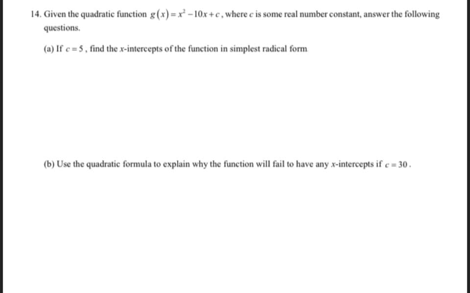 14. Given the quadratic function g(x)=x – 10x+c , where c is some real number constant, answer the following
questions.
(a) If e = 5 , find the x-intercepts of the function in simplest radical form.
(b) Use the quadratic formula to explain why the function will fail to have any x-intercepts if c = 30.
