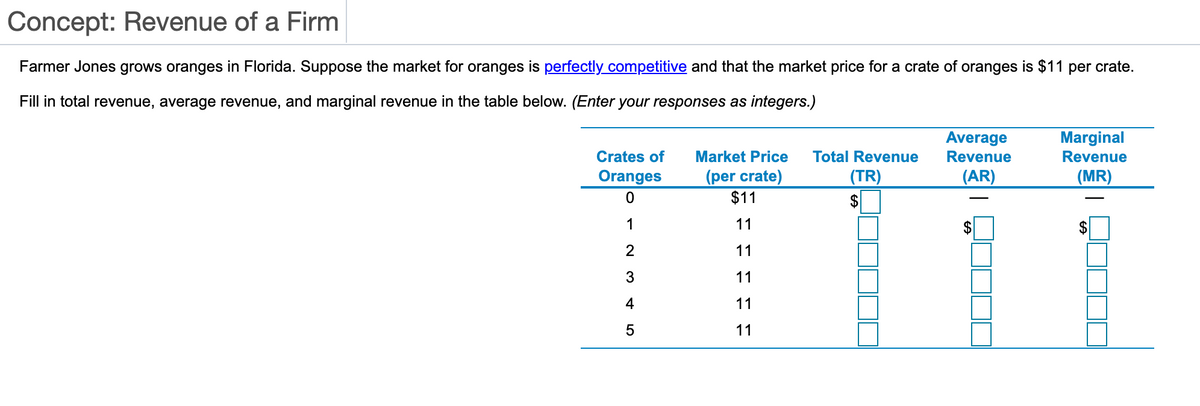 Concept: Revenue of a Firm
Farmer Jones grows oranges in Florida. Suppose the market for oranges is perfectly competitive and that the market price for a crate of oranges is $11 per crate.
Fill in total revenue, average revenue, and marginal revenue in the table below. (Enter your responses as integers.)
Average
Marginal
Revenue
Crates of
Market Price
Total Revenue
Revenue
(per crate)
$11
Oranges
(TR)
(AR)
(MR)
$
1
11
$
$
2
11
3
11
4
11
5
11
