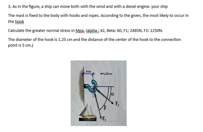 3. As in the figure, a ship can move both with the wind and with a diesel engine. your ship
The mast is fixed to the body with hooks and ropes. According to the given, the most likely to occur in
the hook
Calculate the greater normal stress in Mpa, (alpha: 42, Beta: 60, F1; 2485N, F2: 1250N.
The diameter of the hook is 1.25 cm and the distance of the center of the hook to the connection
point is 5 cm.)
Scm
d-1,25cm
NF₂
a
F₁
