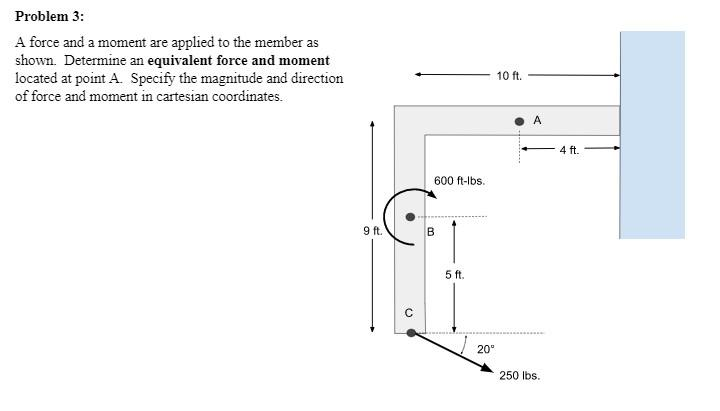 Problem 3:
A force and a moment are applied to the member as
shown. Determine an equivalent force and moment
located at point A. Specify the magnitude and direction
of force and moment in cartesian coordinates.
9 ft.
600 ft-lbs.
B
5 ft.
20⁰
10 ft.
A
250 lbs.
4 ft.