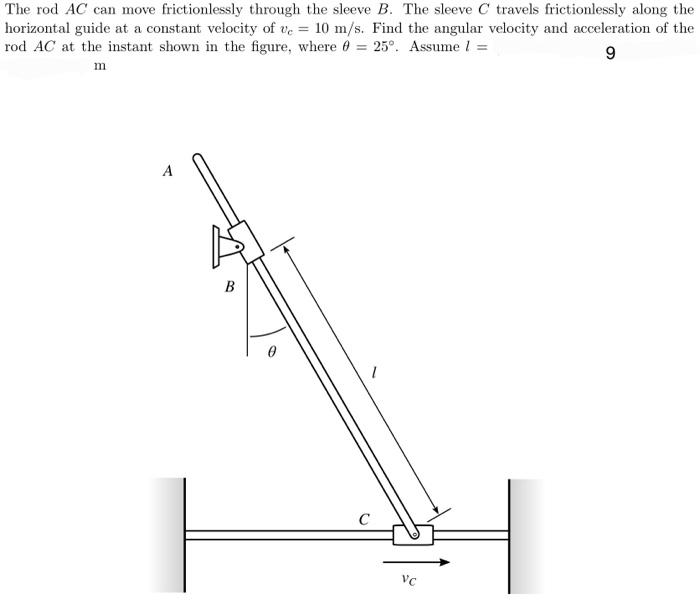 The rod AC can move frictionlessly through the sleeve B. The sleeve C travels frictionlessly along the
horizontal guide at a constant velocity of ve = 10 m/s. Find the angular velocity and acceleration of the
rod AC at the instant shown in the figure, where 0 = 25°. Assume l =
9
m
B
1
C
VC