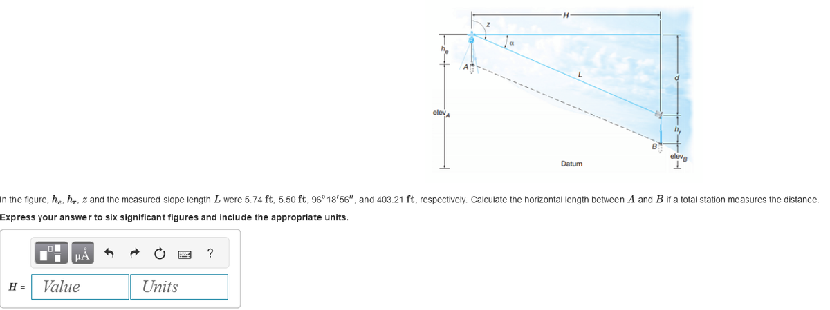H =
In the figure, he, hr, z and the measured slope length I were 5.74 ft, 5.50 ft, 96° 18'56", and 403.21 ft, respectively. Calculate the horizontal length between A and B if a total station measures the distance.
Express your answer to six significant figures and include the appropriate units.
μÃ
Value
Units
Datum
?
eleva