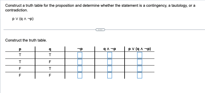 Construct a truth table for the proposition and determine whether the statement is a contingency, a tautology, or a
contradiction.
pv (q^-p)
Construct the truth table.
Р
T
T
F
F
q
T
F
T
F
קר
qɅ p
pv (q^¬p)