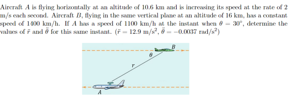 Aircraft A is flying horizontally at an altitude of 10.6 km and is increasing its speed at the rate of 2
m/s each second. Aircraft B, flying in the same vertical plane at an altitude of 16 km, has a constant
speed of 1400 km/h. If A has a speed of 1100 km/h at the instant when 0 = 30°, determine the
values of 7 and 0 for this same instant. (* = 12.9 m/s², 0 = −0.0037 rad/s²)
A
0
B