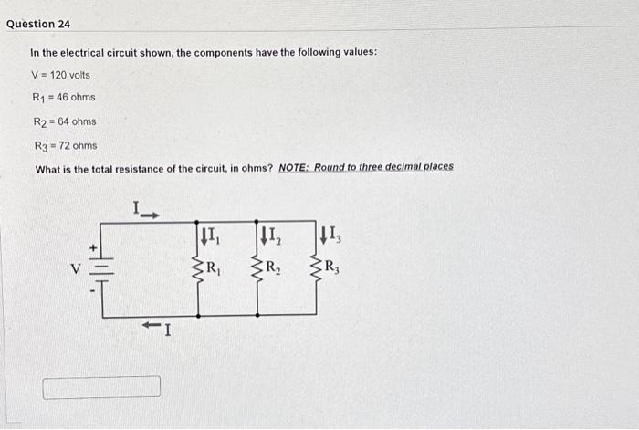 Question 24
In the electrical circuit shown, the components have the following values:
V = 120 volts
R₁ = 46 ohms
R2 = 64 ohms
R3-72 ohms
What is the total resistance of the circuit, in ohms? NOTE: Round to three decimal places
L
-I
↓1₁
ww
R₁
↓1₂
R₂
ww
↓13
R3
