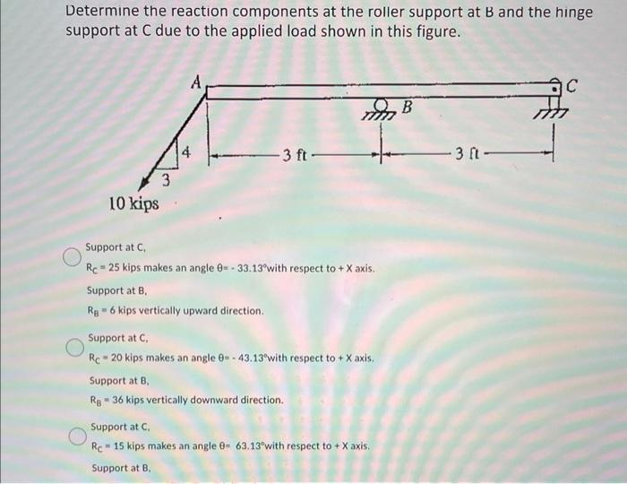 Determine the reaction components at the roller support at B and the hinge
support at C due to the applied load shown in this figure.
10 kips
4
-3 ft-
Support at B,
Rg = 6 kips vertically upward direction.
Support at C,
Re-25 kips makes an angle 0= -33.13° with respect to +X axis.
mm B
Support at C,
Rc-20 kips makes an angle 0-43.13 with respect to + X axis.
Support at B,
Rg - 36 kips vertically downward direction.
Support at C,
Re 15 kips makes an angle 0- 63.13 with respect to + X axis.
Support at B,
-3 ft-