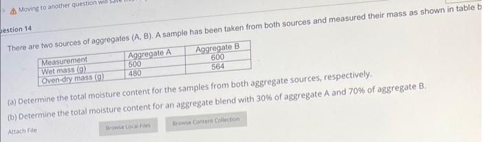 Moving to another question will Sav
estion 14
There are two sources of aggregates (A, B). A sample has been taken from both sources and measured their mass as shown in table b
Aggregate A
500
Aggregate B
600
564
480
Measurement
Wet mass (9)
Oven-dry mass (g)
(a) Determine the total moisture content for the samples from both aggregate sources, respectively.
(b) Determine the total moisture content for an aggregate blend with 30% of aggregate A and 70% of aggregate B.
Attach File
Browse Local Files
Browse Content Collection