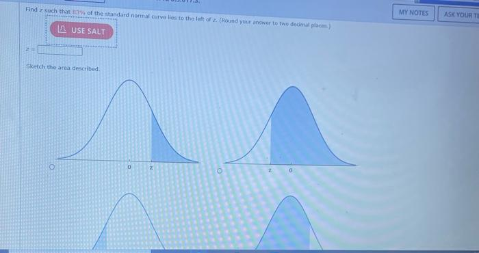 Find z such that 83% of the standard normal curve lies to the left of z. (Round your answer to two decimal places)
AUSE SALT
Sketch the area described.
O
0
MY NOTES
ASK YOUR TE