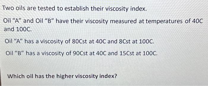 Two oils are tested to establish their viscosity index.
Oil "A" and Oil "B" have their viscosity measured at temperatures of 40C
and 100C.
Oil "A" has a viscosity of 80Cst at 40C and 8Cst at 100C.
Oil "B" has a viscosity of 90Cst at 40C and 15Cst at 100C.
Which oil has the higher viscosity index?