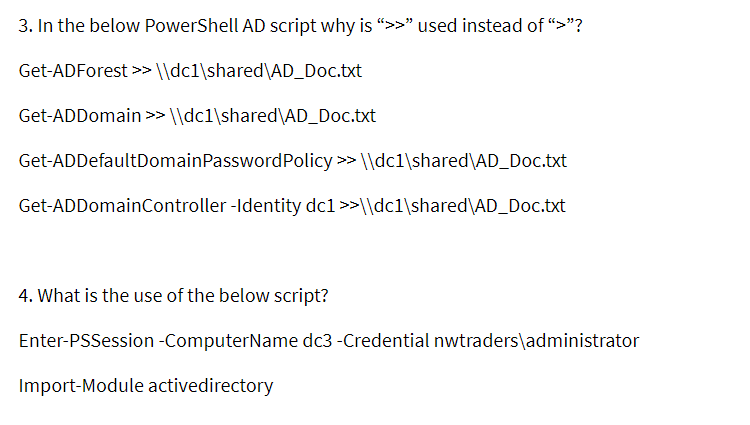 3. In the below PowerShell AD script why is ">>" used instead of "“>"?
Get-ADForest >> ||dc1\shared\AD_Doc.txt
Get-ADDomain >> \\dc1\shared\AD_Doc.txt
Get-ADDefaultDomainPasswordPolicy >> \\dc1\shared\AD_Doc.txt
Get-ADDomainController -Identity dc1 >>\\dc1\shared\AD_Doc.txt
4. What is the use of the below script?
Enter-PSSession -ComputerName dc3 -Credential nwtraders\administrator
Import-Module activedirectory
