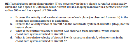 Q5: Two airplanes are in planar motion (They move only in the x-y plane). Aircraft A is in a steady
climb and has a speed of 300km/h, while Aircraft Bis in a looping maneuver in a perfect circle with
radius 500m and has a speed of 200km/h.
a. Express the velocity and acceleration vectors of each plane (as observed from earth) in the
coordinate systems attached to each plane.
b. Express the velocity vector of aircraft A in the coordinate system of aircraft B (Oxy.) for the
instant shown.
c. What is the relative velocity of aircraft A as observed from aircraft B? Write it in the
coordinate system attached to aircraft B.
d. What is the relative velocity of aircraft B with respect to aircraft A, when written in the
coordinate system attached to aircraft A?
