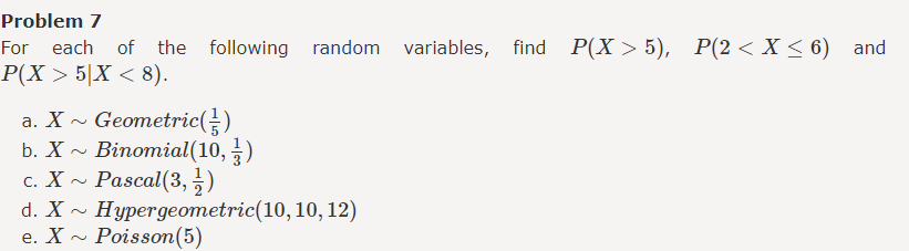 Problem 7
For each of the following random variables, find P(X5), P(2 <X≤6) and
P(X 5X < 8).
a. X~ Geometric (}})
b. X~ Binomial(10, 11)
c. X~ Pascal (3, 1)
d. X~ Hypergeometric(10, 10, 12)
e. X~Poisson (5)