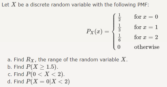 Let X be a discrete random variable with the following PMF:
for x = 0
Px(x) =
=
12 L3 L6
for x = 1
for x = 2
0
otherwise
a. Find Rx, the range of the random variable X.
b. Find P(X 1.5).
c. Find P(0 < x < 2).
d. Find P(X=0|X < 2)
