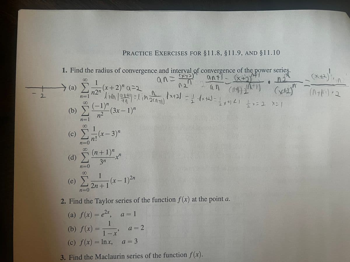 2
PRACTICE EXERCISES FOR $11.8, §11.9, AND §11.10
1. Find the radius of convergence and interval of convergence of the power series.
1
TD
12"
an= (x+3)
ant) - (x+2) • 4²
(n+1) ₂2 (1+1)
an (ntl)
(a)
(b)
(c)
(d)
M8 M8 IM8 IM8 IM
1
n2n
(e) Σ
n=0
n²2
22-1-1 (0*-
n!
(x+2)²²a=2
lim /01/2+1/1 = 1 im 2(71) √x+2) = 1/-4x+2) =
호 금
1/2 -1x+²2) = 12x+1²1 1/2 x=2 x=1
(3x - 1)"
(x-3)"
(n+1)"
3n
1
2n+1
-xn
-(x-1) 2n
2. Find the Taylor series of the function f(x) at the point a.
(a) f(x) = ²x, a=1
1
(b) f(x) =
1-x
(c) f(x) = lnx,
3. Find the Maclaurin series of the function f(x).
a=2
(x+2) ++^)
(x+2ja (^+1)=2
n
a=3