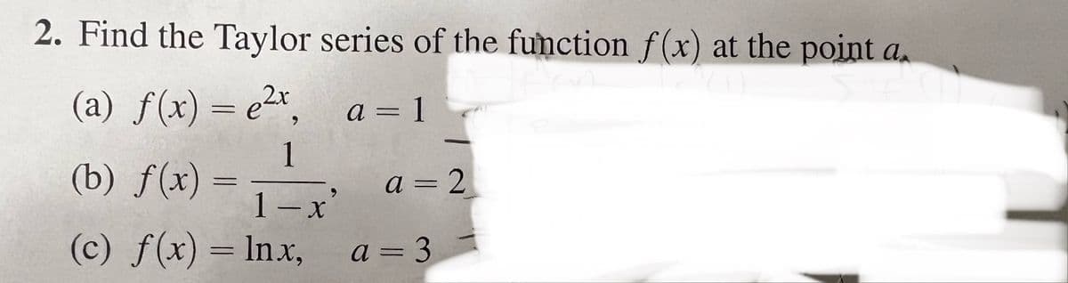 2. Find the Taylor series of the function f(x) at the point a
C
(a) f(x) = ²x₂
a = 1
1
(b) f(x)
=
1-x
(c) f(x) = lnx,
a=2
a=3