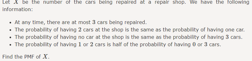 Let X be the number of the cars being repaired at a repair shop. We have the following
information:
• At any time, there are at most 3 cars being repaired.
• The probability of having 2 cars at the shop is the same as the probability of having one car.
• The probability of having no car at the shop is the same as the probability of having 3 cars.
• The probability of having 1 or 2 cars is half of the probability of having 0 or 3 cars.
Find the PMF of X.