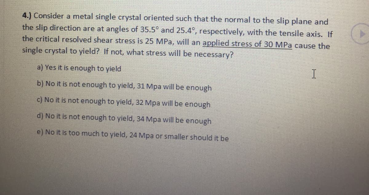 4.) Consider a metal single crystal oriented such that the normal to the slip plane and
the slip direction are at angles of 35.5° and 25.4°, respectively, with the tensile axis. If
the critical resolved shear stress is 25 MPa, will an applied stress of 30 MPa cause the
single crystal to yield? If not, what stress will be necessary?
a) Yes it is enough to yield
b) No it is not enough to yield, 31 Mpa will be enough
c) No it is not enough to yield, 32 Mpa will be enough
d) No it is not enough to yield, 34 Mpa will be enough
e) No it is too much to yield, 24 Mpa or smaller should it be
