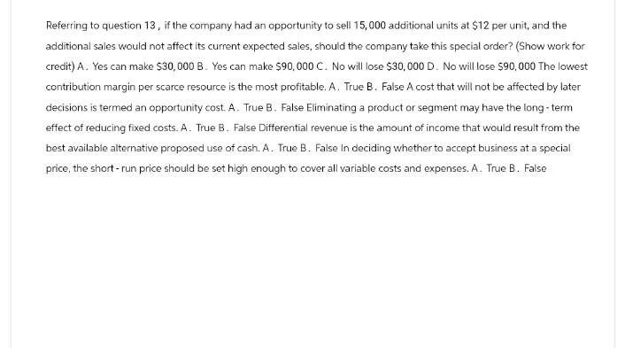 Referring to question 13, if the company had an opportunity to sell 15,000 additional units at $12 per unit, and the
additional sales would not affect its current expected sales, should the company take this special order? (Show work for
credit) A. Yes can make $30,000 B. Yes can make $90,000 C. No will lose $30,000 D. No will lose $90,000 The lowest
contribution margin per scarce resource is the most profitable. A. True B. False A cost that will not be affected by later
decisions is termed an opportunity cost. A. True B. False Eliminating a product or segment may have the long-term
effect of reducing fixed costs. A. True B. False Differential revenue is the amount of income that would result from the
best available alternative proposed use of cash. A. True B. False In deciding whether to accept business at a special
price, the short-run price should be set high enough to cover all variable costs and expenses. A. True B. False