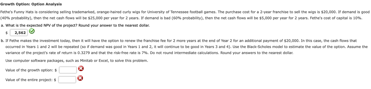 Growth Option: Option Analysis
Fethe's Funny Hats is considering selling trademarked, orange-haired curly wigs for University of Tennessee football games. The purchase cost for a 2-year franchise to sell the wigs is $20,000. If demand is good
(40% probability), then the net cash flows will be $25,000 per year for 2 years. If demand is bad (60% probability), then the net cash flows will be $5,000 per year for 2 years. Fethe's cost of capital is 10%.
a. What is the expected NPV of the project? Round your answer to the nearest dollar.
$
2,562
b. If Fethe makes the investment today, then it will have the option to renew the franchise fee for 2 more years at the end of Year 2 for an additional payment of $20,000. In this case, the cash flows that
occurred in Years 1 and 2 will be repeated (so if demand was good in Years 1 and 2, it will continue to be good in Years 3 and 4). Use the Black-Scholes model to estimate the value of the option. Assume the
variance of the project's rate of return is 0.3279 and that the risk-free rate is 7%. Do not round intermediate calculations. Round your answers to the nearest dollar.
Use computer software packages, such as Minitab or Excel, to solve this problem.
Value of the growth option: $
Value of the entire project: $