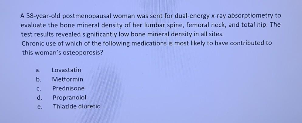 A 58-year-old postmenopausal woman was sent for dual-energy x-ray absorptiometry to
evaluate the bone mineral density of her lumbar spine, femoral neck, and total hip. The
test results revealed significantly low bone mineral density in all sites.
Chronic use of which of the following medications is most likely to have contributed to
this woman's osteoporosis?
a.
Lovastatin
b. Metformin
C.
Prednisone
d. Propranolol
e. Thiazide diuretic