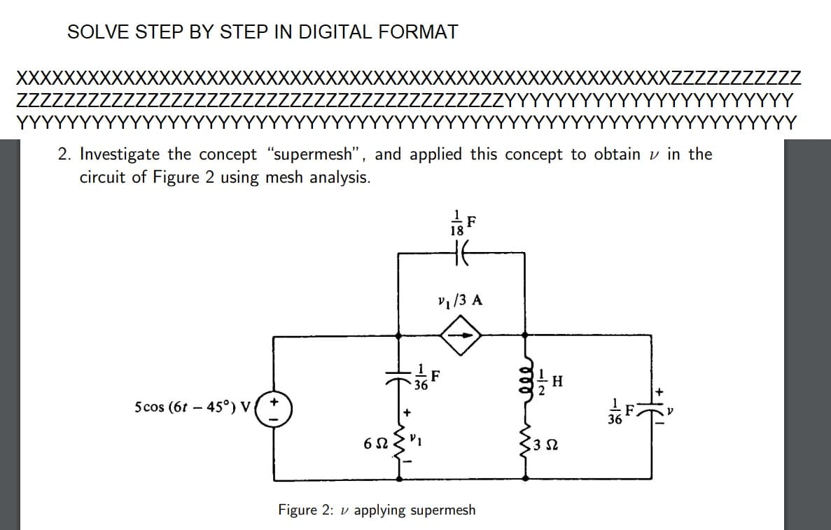 SOLVE STEP BY STEP IN DIGITAL FORMAT
XXXXXXXXXXXXXXXX
2. Investigate the concept "supermesh", and applied this concept to obtain in the
circuit of Figure 2 using mesh analysis.
5cos (61-45°) V
XXXXX
+
65
¹F
18
v₁/3 A
Figure 2: applying supermesh
ele
H
352
-18