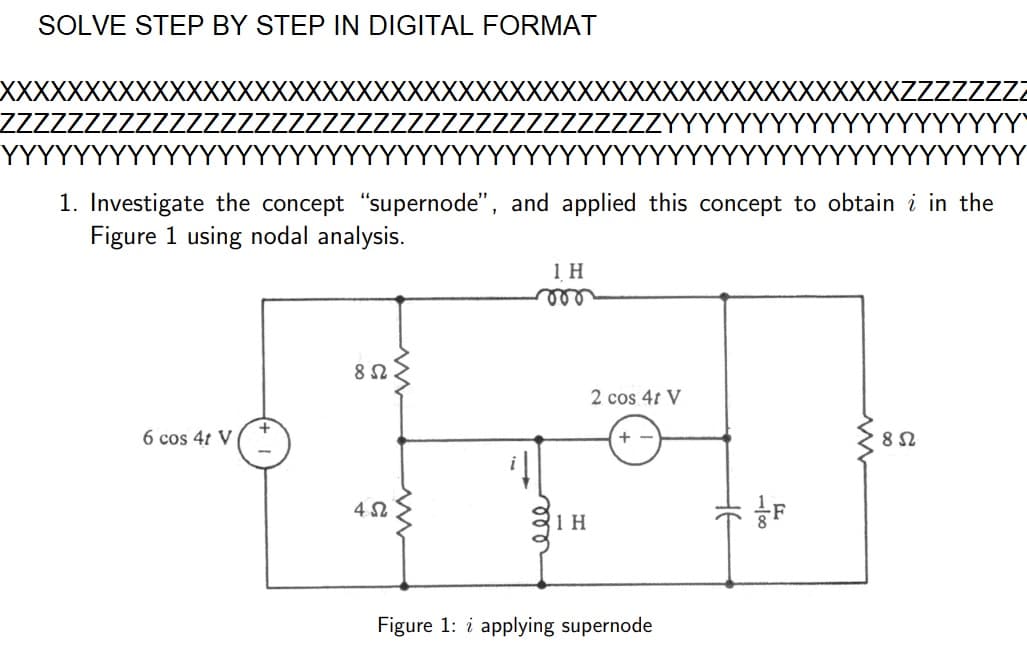 SOLVE STEP BY STEP IN DIGITAL FORMAT
1. Investigate the concept "supernode", and applied this concept to obtain i in the
Figure 1 using nodal analysis.
6 cos 4t V
8 Ω
452
1 H
mor
1 H
2 cos 4t V
+
Figure 1: i applying supernode
F
VYYYY
852