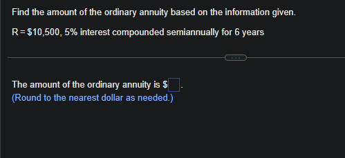 Find the amount of the ordinary annuity based on the information given.
R=$10,500,5% interest compounded semiannually for 6 years
The amount of the ordinary annuity is $
(Round to the nearest dollar as needed.)