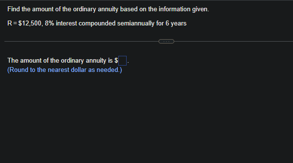 Find the amount of the ordinary annuity based on the information given.
R=$12,500, 8% interest compounded semiannually for 6 years
The amount of the ordinary annuity is $
(Round to the nearest dollar as needed.)