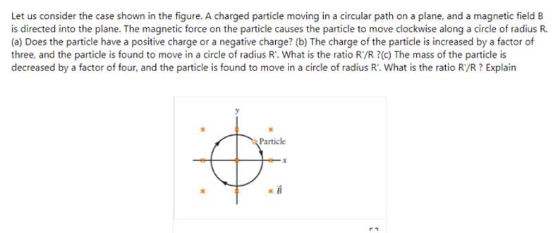 Let us consider the case shown in the figure. A charged particle moving in a circular path on a plane, and a magnetic field B
is directed into the plane. The magnetic force on the particle causes the particle to move clockwise along a circle of radius R.
(a) Does the particle have a positive charge or a negative charge? (b) The charge of the particle is increased by a factor of
three, and the particle is found to move in a circle of radius R'. What is the ratio R'/R ?(c) The mass of the particle is
decreased by a factor of four, and the particle is found to move in a circle of radius R'. What is the ratio R'/R ? Explain
Particle
