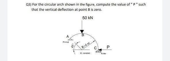 Q3) For the circular arch shown in the figure, compute the value of " P" such
that the vertical deflection at point B is zero.
50 kN
Pnned
R-4 m
c P
El, constant
Roler
