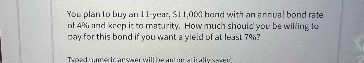 You plan to buy an 11-year, $11,000 bond with an annual bond rate
of 4% and keep it to maturity. How much should you be willing to
pay for this bond if you want a yield of at least 7%?
Typed numeric answer will be automatically saved.