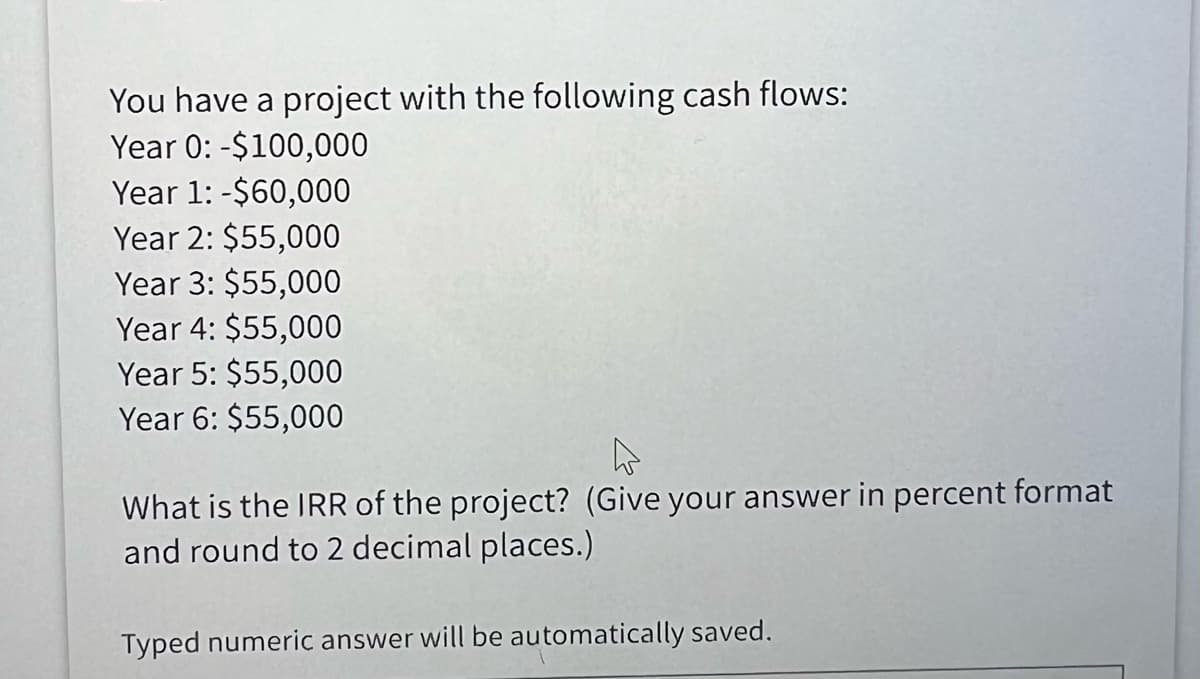 You have a project with the following cash flows:
Year 0: -$100,000
Year 1: -$60,000
Year 2: $55,000
Year 3: $55,000
Year 4: $55,000
Year 5: $55,000
Year 6: $55,000
What is the IRR of the project? (Give your answer in percent format
and round to 2 decimal places.)
Typed numeric answer will be automatically saved.