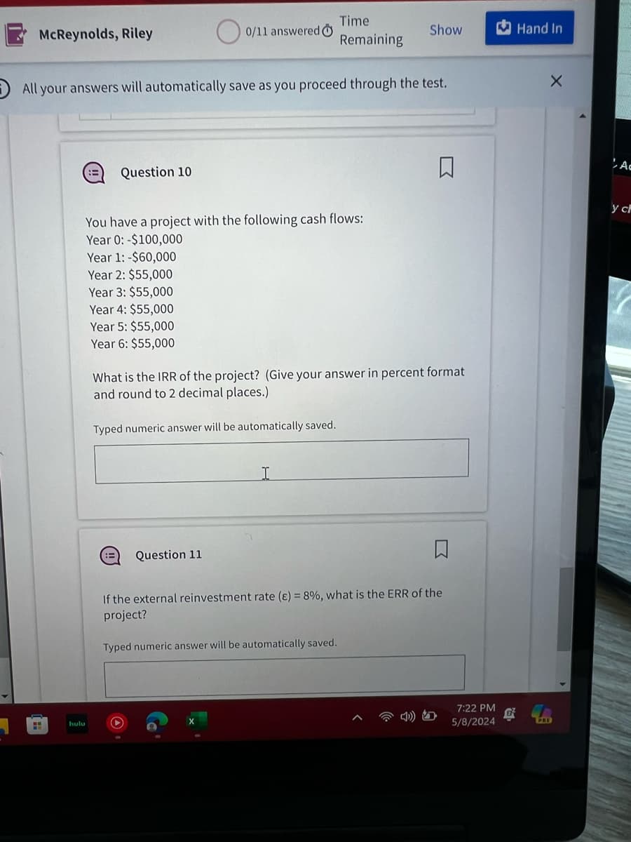 McReynolds, Riley
Time
0/11 answered O
Show
Hand In
Remaining
All your answers will automatically save as you proceed through the test.
X
hulu
Question 10
口
You have a project with the following cash flows:
Year 0: -$100,000
Year 1: -$60,000
Year 2: $55,000
Year 3: $55,000
Year 4: $55,000
Year 5: $55,000
Year 6: $55,000
What is the IRR of the project? (Give your answer in percent format
and round to 2 decimal places.)
Typed numeric answer will be automatically saved.
Question 11
I
If the external reinvestment rate (E) = 8%, what is the ERR of the
project?
Typed numeric answer will be automatically saved.
7:22 PM
5/8/2024
寧
PRE
A
y cl