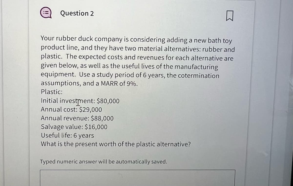 Question 2
Your rubber duck company is considering adding a new bath toy
product line, and they have two material alternatives: rubber and
plastic. The expected costs and revenues for each alternative are
given below, as well as the useful lives of the manufacturing
equipment. Use a study period of 6 years, the cotermination
assumptions, and a MARR of 9%.
Plastic:
Initial investment: $80,000
Annual cost: $29,000
Annual revenue: $88,000
Salvage value: $16,000
Useful life: 6 years
What is the present worth of the plastic alternative?
Typed numeric answer will be automatically saved.