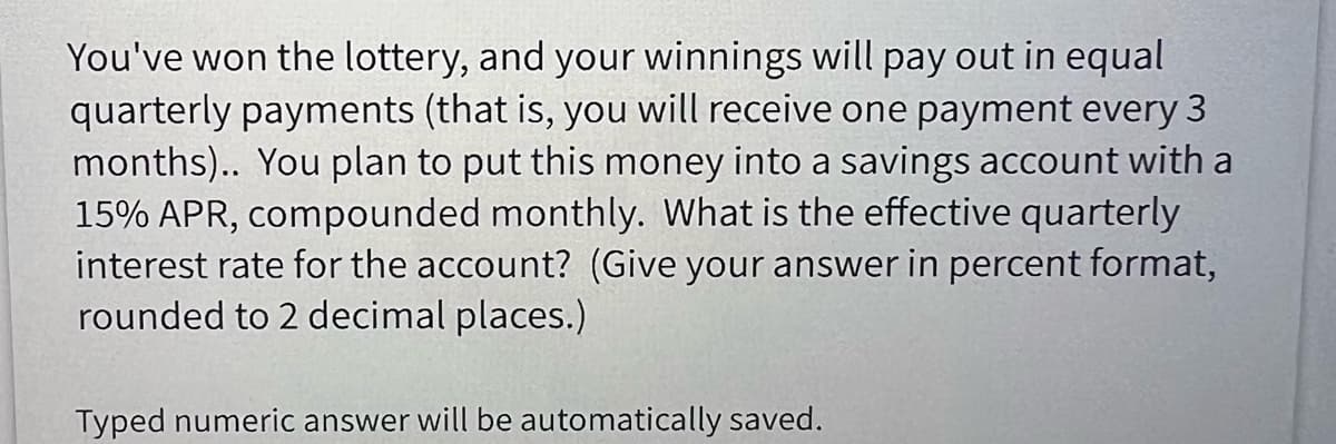 You've won the lottery, and your winnings will pay out in equal
quarterly payments (that is, you will receive one payment every 3
months).. You plan to put this money into a savings account with a
15% APR, compounded monthly. What is the effective quarterly
interest rate for the account? (Give your answer in percent format,
rounded to 2 decimal places.)
Typed numeric answer will be automatically saved.