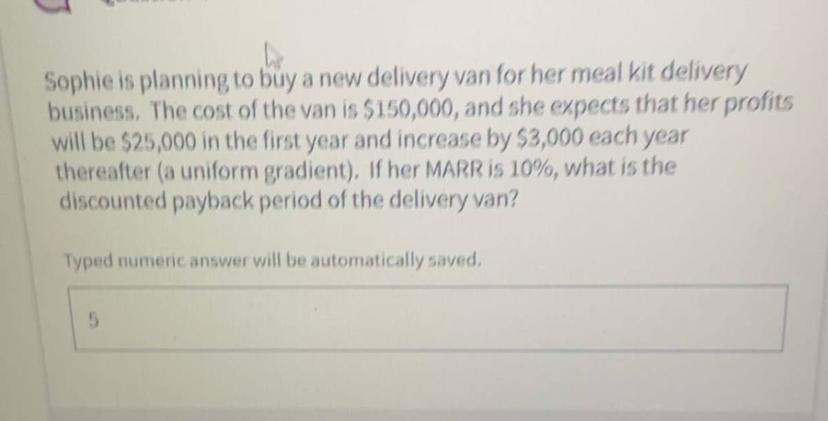 Sophie is planning to buy a new delivery van for her meal kit delivery
business. The cost of the van is $150,000, and she expects that her profits
will be $25,000 in the first year and increase by $3,000 each year
thereafter (a uniform gradient). If her MARR is 10%, what is the
discounted payback period of the delivery van?
Typed numeric answer will be automatically saved.
5