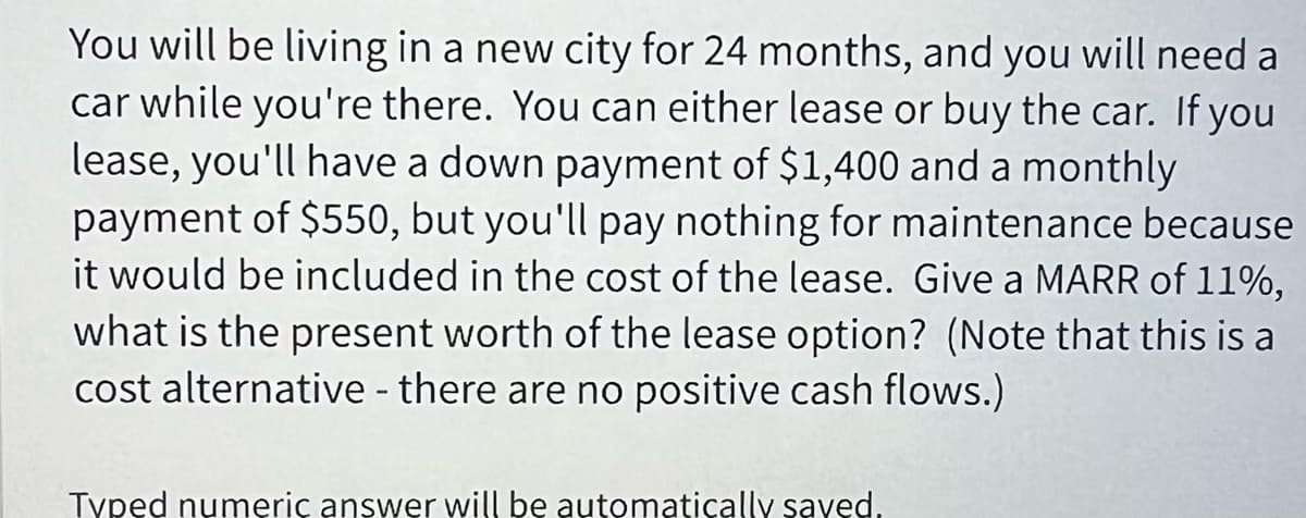 You will be living in a new city for 24 months, and you will need a
car while you're there. You can either lease or buy the car. If you
lease, you'll have a down payment of $1,400 and a monthly
payment of $550, but you'll pay nothing for maintenance because
it would be included in the cost of the lease. Give a MARR of 11%,
what is the present worth of the lease option? (Note that this is
cost alternative - there are no positive cash flows.)
Typed numeric answer will be automatically saved.