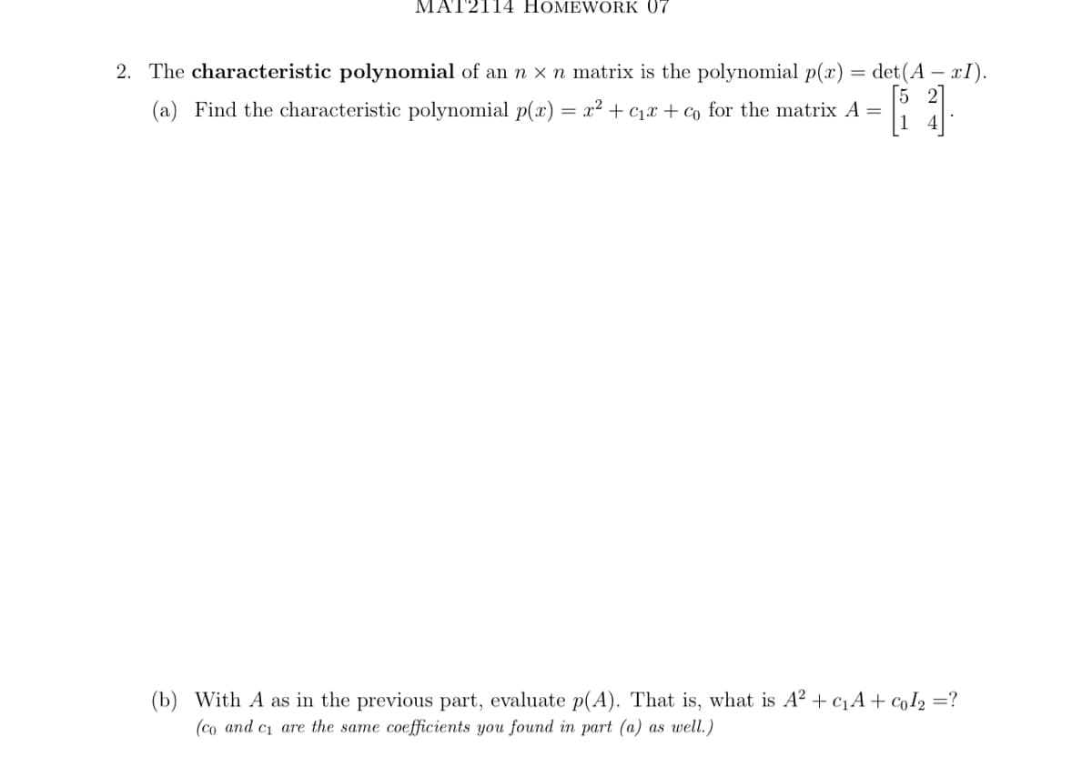 MAT2114 HOMEWORK 07
2. The characteristic polynomial of an n x n matrix is the polynomial p(x) = det(A = xI).
(a) Find the characteristic polynomial p(x) = x² + €₁x + co for the matrix A =
(b) With A as in the previous part, evaluate p(A). That is, what is A² + c₁A+ Col₂ =?
(co and c₁ are the same coefficients you found in part (a) as well.)