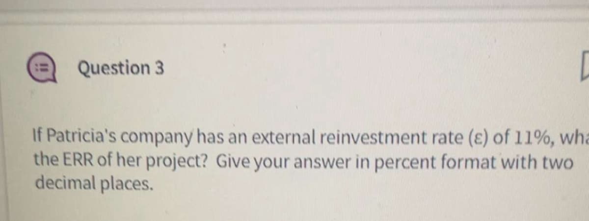 Question 3
D
If Patricia's company has an external reinvestment rate (E) of 11%, wha
the ERR of her project? Give your answer in percent format with two
decimal places.