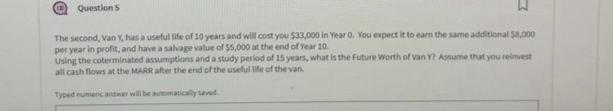 Question 5
The second, Van Y, has a useful life of 10 years and will cost you $33,000 in Year 0. You expect it to earn the same additional $8,000
per year in profit, and have a salvage value of $5,000 at the end of Year 10.
Using the coterminated assumptions and a study period of 15 years, what is the Future Worth of Van Y? Assume that you reinvest
all cash flows at the MARR after the end of the useful life of the van.
Typed numeric answer will be automatically saved.