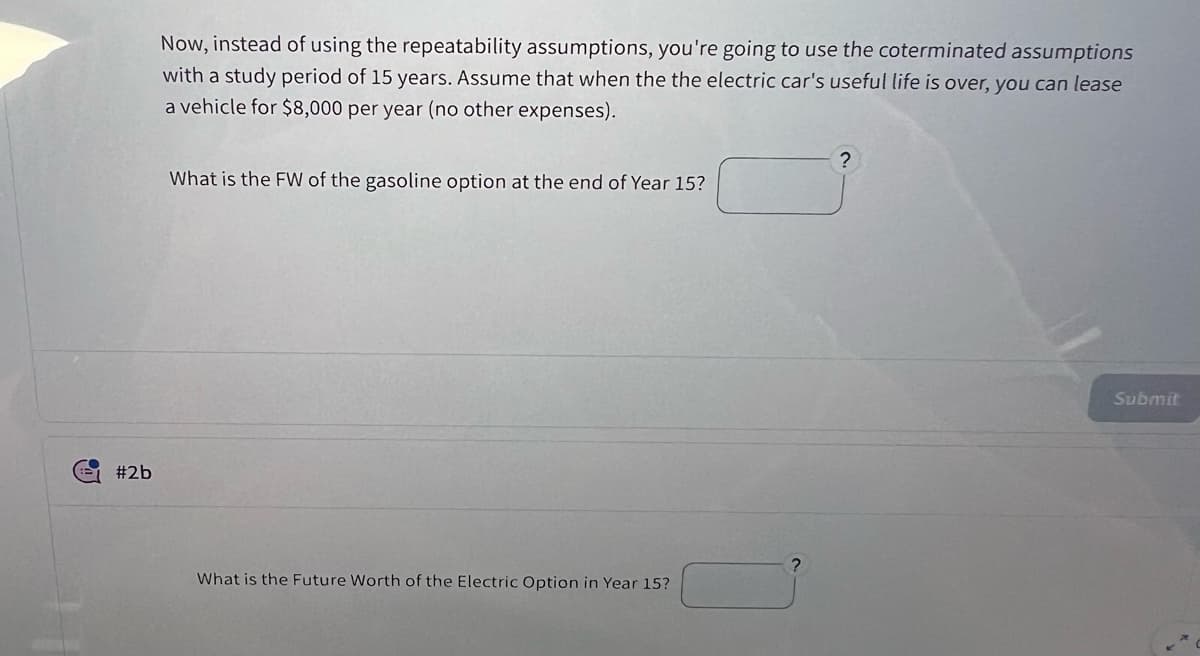 #2b
Now, instead of using the repeatability assumptions, you're going to use the coterminated assumptions
with a study period of 15 years. Assume that when the the electric car's useful life is over, you can lease
a vehicle for $8,000 per year (no other expenses).
?
What is the FW of the gasoline option at the end of Year 15?
What is the Future Worth of the Electric Option in Year 15?
Submit