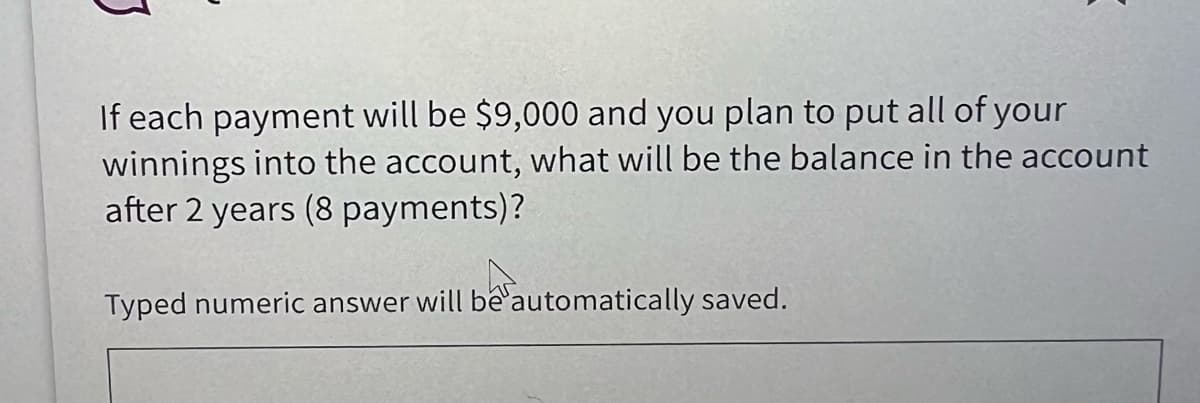 If each payment will be $9,000 and you plan to put all of your
winnings into the account, what will be the balance in the account
after 2 years (8 payments)?
Typed numeric answer will be automatically saved.