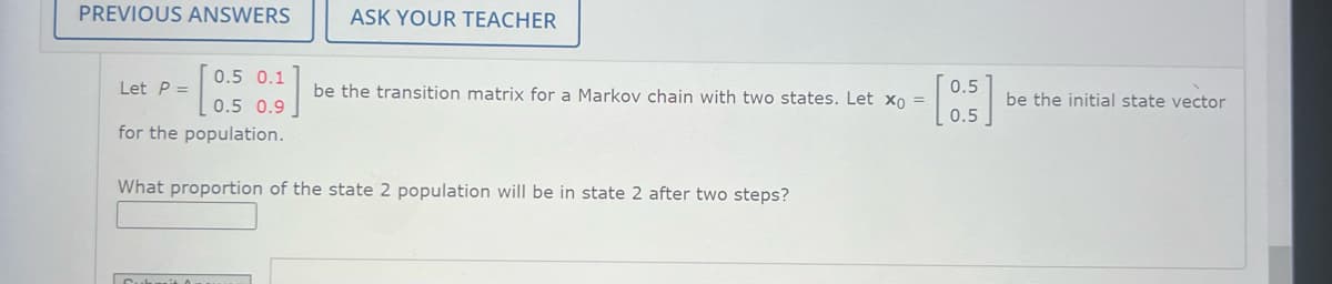 PREVIOUS ANSWERS
ASK YOUR TEACHER
Let P =
0.5 0.1
0.5 0.9
0.5
be the transition matrix for a Markov chain with two states. Let x0 =
=
be the initial state vector
0.5
for the population.
What proportion of the state 2 population will be in state 2 after two steps?