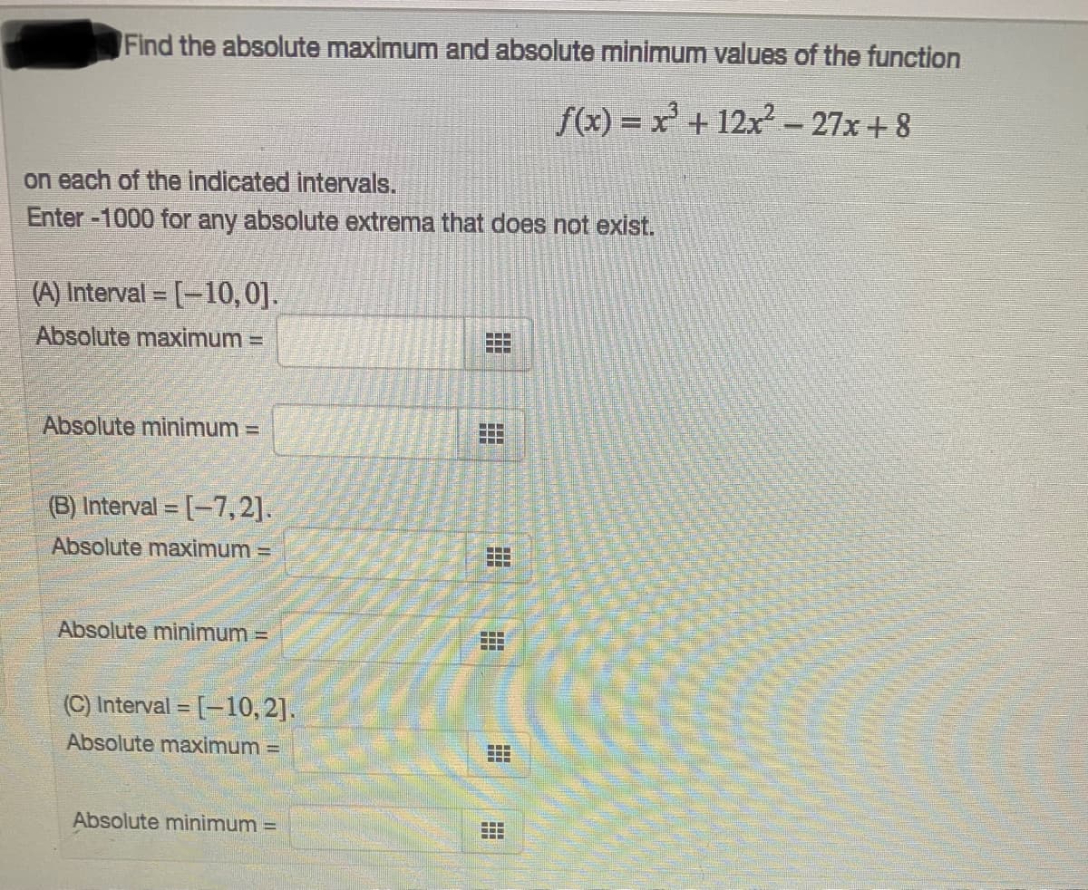 Find the absolute maximum and absolute minimum values of the function
f(x) = x' + 12x- 27x+ 8
on each of the indicated intervals.
Enter-1000 for any absolute extrema that does not exist.
(A) Interval = [-10,0].
Absolute maximum =
Absolute minimum =
..
(B) Interval = [-7,2].
Absolute maximum =
..
...
Absolute minimum =
...
(C) Interval =
[-10, 2].
Absolute maximum =
Absolute minimum =
.-.
