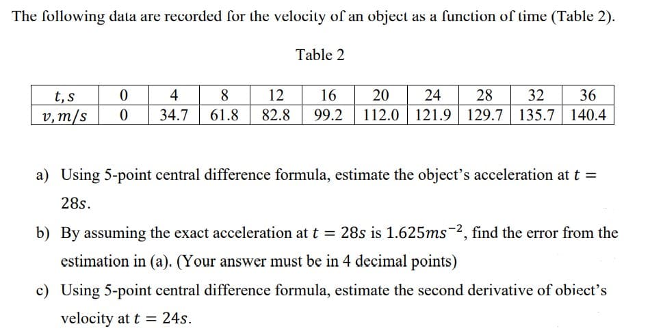 The following data are recorded for the velocity of an object as a function of time (Table 2).
Table 2
t, s
v, m/s
0
0
4
8
34.7 61.8
12 16 20 24 28 32 36
82.8 99.2 112.0 121.9 129.7 135.7
135.7 140.4
a) Using 5-point central difference formula, estimate the object's acceleration at t =
28s.
b) By assuming the exact acceleration at t = 28s is 1.625ms-2, find the error from the
estimation in (a). (Your answer must be in 4 decimal points)
c) Using 5-point central difference formula, estimate the second derivative of obiect's
velocity at t = 24s.
