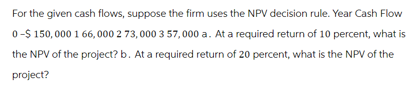 For the given cash flows, suppose the firm uses the NPV decision rule. Year Cash Flow
0-$ 150,000 1 66, 000 2 73,000 3 57,000 a. At a required return of 10 percent, what is
the NPV of the project? b. At a required return of 20 percent, what is the NPV of the
project?