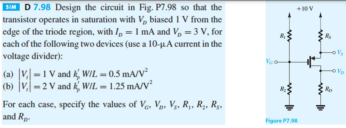 SIM D 7.98 Design the circuit in Fig. P7.98 so that the
transistor operates in saturation with V₂ biased 1 V from the
edge of the triode region, with I₂ = 1 mA and V₂ = 3 V, for
each of the following two devices (use a 10-μA current in the
voltage divider):
(a) |V₂| = 1 V and k' W/L = 0.5 mA/V²
(b) |V₂| = 2 V and k' W/L = 1.25 mA/V²
For each case, specify the values of VG, VĎ, V₁, R₁, R₂, R5,
and Rp.
VGO-
R₁
R₂
+10 V
Figure P7.98
www
www II
R$
-O Vs
RD
VD