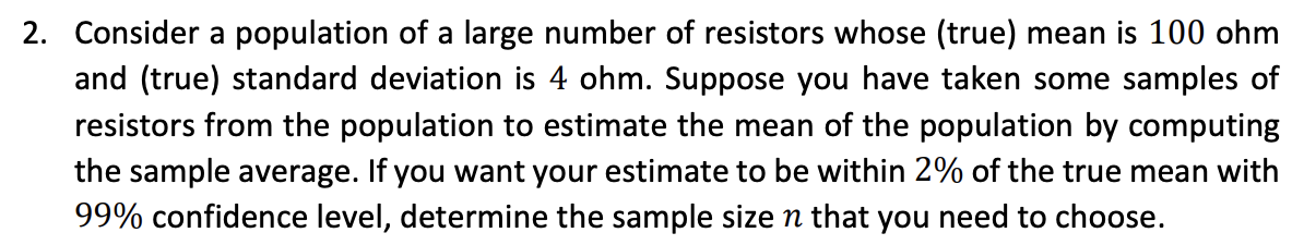 2. Consider a population of a large number of resistors whose (true) mean is 100 ohm
and (true) standard deviation is 4 ohm. Suppose you have taken some samples of
resistors from the population to estimate the mean of the population by computing
the sample average. If you want your estimate to be within 2% of the true mean with
99% confidence level, determine the sample size n that you need to choose.