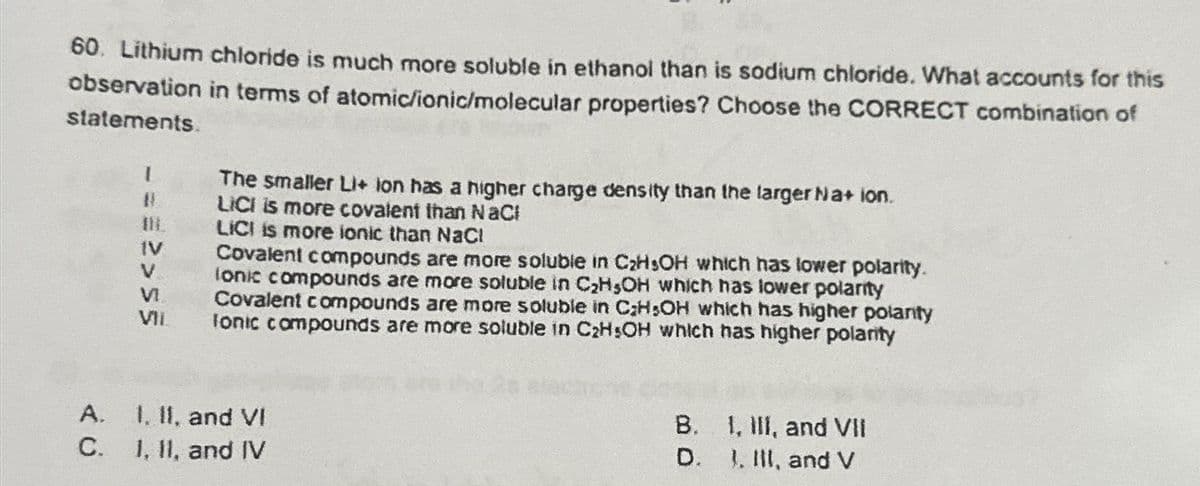 60. Lithium chloride is much more soluble in ethanol than is sodium chloride. What accounts for this
observation in terms of atomic/ionic/molecular properties? Choose the CORRECT combination of
statements.
A.
C.
1
#
# 2>55
VIL
The smaller Li+ ion has a higher charge density than the larger Na+ ion.
LICI is more covalent than NaCl
LICI is more ionic than NaCl
Covalent compounds are more soluble in C₂HsOH which has lower polarity.
lonic compounds are more soluble in C₂H₂OH which has lower polarity
Covalent compounds are more soluble in C;H OH which has higher polanty
Ionic compounds are more soluble in C₂H5OH which has higher polarity
1, II, and VI
1, II, and IV
B. I, III, and VII
D. I, III, and V